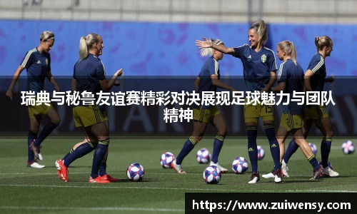 瑞典与秘鲁友谊赛精彩对决展现足球魅力与团队精神